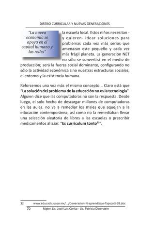 DISEÑO CURRICULAR Y NUEVAS GENERACIONES

    “La nueva            la escuela local. Estos niños necesitan -
  economía se            y quieren- idear soluciones para
   apoya en el           problemas cada vez más serios que
capital humano y         amenazan este pequeño y cada vez
    las redes”
                         más frágil planeta. La generación NET
                         no sólo se convertirá en el medio de
producción; será la fuerza social dominante, configurando no
sólo la actividad económica sino nuestras estructuras sociales,
el entorno y la existencia humana.

Reforcemos una vez más el mismo concepto... Claro está que
“La solución del problema de la educación no es la tecnología”.
Alguien dice que las computadoras no son la respuesta. Desde
luego, el solo hecho de descargar millones de computadoras
en las aulas, no va a remediar los males que aquejan a la
educación contemporánea, así como no la remediaban llevar
una selección aleatoria de libros a las escuelas o prescribir
medicamentos al azar. “Es curriculum tonto32”.




32        www.educadis.uson.mx/.../Generacion-N-aprendizaje-Tapscott-98.doc
     70         Mgter. Lic. José Luis Córica - Lic. Patricia Dinerstein
 