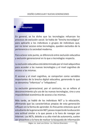 DISEÑO CURRICULAR Y NUEVAS GENERACIONES




      Resumen:


En general, se ha dicho que las tecnologías refuerzan los
procesos de exclusión social. Se habla de “brecha tecnológica”
para aplicarlo a los individuos o grupos de individuos que,
por no tener acceso estas tecnologías, queden excluidos de la
pertenencia a la sociedad moderna.

Para aclarar este punto, se diferenció entre exclusión educativa
y exclusión generacional en lo que a tecnologías respecta.

La exclusión educativa está determinada por el nivel adquisitivo
para acceder a las nuevas tecnologías y el nivel cognitivo de
acceso a las mismas.

El acceso y el nivel cognitivo, se comportan como variables
importantes de la brecha digital educativa, generando lo que
se denomina “inforricos” e “infopobres”.

La exclusión generacional, por el contrario, no se refiere al
desconocimiento y/o uso de las nuevas tecnologías, sino a una
imposibilidad económica de acceso a las mismas.

Más tarde, se habló de los individuos NET y la educación,
afirmando que las características propias de esta generación
influyen en la forma de aprender. Es frecuente entonces que el
estudiante de la generación NET, posea respecto de la educación
una actitud similar a la que posee a la hora de navegar por
Internet. Los NETs, debido a su alto nivel de autonomía, suelen
ser proactivos a la hora de realizar la búsqueda de información
             Mgter. Lic. José Luis Córica - Lic. Patricia Dinerstein   71
 