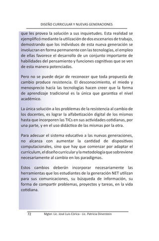 DISEÑO CURRICULAR Y NUEVAS GENERACIONES

que les provea la solución a sus inquietudes. Esta realidad se
ejemplificó mediante la utilización de dos escenarios de trabajo,
demostrando que los individuos de esta nueva generación se
involucran en forma permanente con las tecnologías, el empleo
de ellas favorece el desarrollo de un conjunto importante de
habilidades del pensamiento y funciones cognitivas que se ven
de esta manera potenciadas.

Pero no se puede dejar de reconocer que toda propuesta de
cambio produce resistencia. El desconocimiento, el miedo y
menosprecio hacia las tecnologías hacen creer que la forma
de aprendizaje tradicional es la única que garantiza el nivel
académico.

La única solución a los problemas de la resistencia al cambio de
los docentes, es lograr la alfabetización digital de los mismos
hasta que incorporen las TICs en sus actividades cotidianas, por
una parte, y en el uso didáctico de las mismas por la otra.

Para adecuar el sistema educativo a las nuevas generaciones,
no alcanza con aumentar la cantidad de dispositivos
computacionales, sino que hay que comenzar por adaptar el
currículum, el diseño curricular y la metodología que sobreviene
necesariamente al cambio en los paradigmas.

Estos cambios deberán incorporar necesariamente las
herramientas que los estudiantes de la generación NET utilizan
para sus comunicaciones, su búsqueda de información, su
forma de compartir problemas, proyectos y tareas, en la vida
cotidiana.




   72        Mgter. Lic. José Luis Córica - Lic. Patricia Dinerstein
 