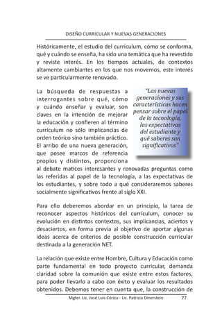 DISEÑO CURRICULAR Y NUEVAS GENERACIONES

Históricamente, el estudio del currículum, cómo se conforma,
qué y cuándo se enseña, ha sido una temática que ha revestido
y reviste interés. En los tiempos actuales, de contextos
altamente cambiantes en los que nos movemos, este interés
se ve particularmente renovado.

La búsqueda de respuestas a                   “Las nuevas
interrogantes sobre qué, cómo              generaciones y sus
y cuándo enseñar y evaluar, son características hacen
                                         pensar sobre el papel
claves en la intención de mejorar
                                            de la tecnología,
la educación y confieren al término         las expectativas
currículum no sólo implicancias de          del estudiante y
orden teórico sino también práctico.        qué saberes son
El arribo de una nueva generación,           significativos”
que posee marcos de referencia
propios y distintos, proporciona
al debate matices interesantes y renovadas preguntas como
las referidas al papel de la tecnología, a las expectativas de
los estudiantes, y sobre todo a qué consideraremos saberes
socialmente significativos frente al siglo XXI.

Para ello deberemos abordar en un principio, la tarea de
reconocer aspectos históricos del currículum, conocer su
evolución en distintos contextos, sus implicancias, aciertos y
desaciertos, en forma previa al objetivo de aportar algunas
ideas acerca de criterios de posible construcción curricular
destinada a la generación NET.

La relación que existe entre Hombre, Cultura y Educación como
parte fundamental en todo proyecto curricular, demanda
claridad sobre la comunión que existe entre estos factores,
para poder llevarlo a cabo con éxito y evaluar los resultados
obtenidos. Debemos tener en cuenta que, la construcción de
            Mgter. Lic. José Luis Córica - Lic. Patricia Dinerstein   77
 