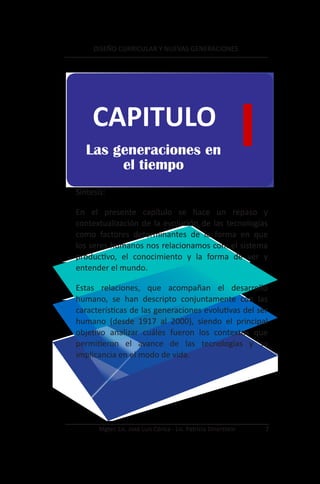 DISEÑO CURRICULAR Y NUEVAS GENERACIONES




     CAPITULO
   Las generaciones en
        el tiempo
                                                                 I
Síntesis:

En el presente capítulo se hace un repaso y
contextualización de la evolución de las tecnologías
como factores determinantes de la forma en que
los seres humanos nos relacionamos con: el sistema
productivo, el conocimiento y la forma de ver y
entender el mundo.

Estas relaciones, que acompañan el desarrollo
humano, se han descripto conjuntamente con las
características de las generaciones evolutivas del ser
humano (desde 1917 al 2000), siendo el principal
objetivo analizar cuáles fueron los contextos que
permitieron el avance de las tecnologías y su
implicancia en el modo de vida.




       Mgter. Lic. José Luis Córica - Lic. Patricia Dinerstein       7
 