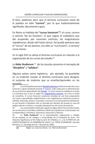 DISEÑO CURRICULAR Y NUEVAS GENERACIONES

O bien, podemos decir que el término currículum viene de
la palabra en latín “currere”, por lo que tradicionalmente
significaba: documento o guía.

En Roma se hablaba del “cursus honorum”33, el curso, carrera
o camino “de los honores”, el que seguía el ciudadano que
iba ocupando, por sucesivos comicios, las magistraturas
republicanas, desde edil hasta cónsul. Así puede pensarse que
el “cursus” de los jóvenes, era sólo un “currículum”, o carrera/
curso menor.

En el siglo XVII se utiliza el término currículum en relación a la
organización de los cursos de estudio.34

La Ratio Studiorum 35 de los Jesuitas presenta el concepto de
“disciplina” y “syllabus”.

Algunos países como Inglaterra, por ejemplo, ha guardado
en su tradición escolar el término currículum para designar
el conjunto de materias que se enseñan/aprenden en las
escuelas.
33         La carrera política durante la República Romana recibía el nombre de cursus
honorum y siguió existiendo durante el imperio, sobre todo para la administración
de las provincias dependientes del Senado. El cursus honorum establecía el orden
y la jerarquía por la que se regían las magistraturas romanas, así como el modo
de cumplirlas. El cursus honorum senatorial constaba de una fase preparatoria
con varias especialidades (vigintiviratus) y seis magistraturas ordinarias (cuestura,
edilidad, tribunado, pretura, consulado y censura) y una extraordinaria (dictadura),
la cual durante la República sólo se concedía por decisión del Senado en caso de
peligro exterior o interior, y no podía sobrepasar los seis meses de duración.
34         Las universidades medievales seguían la lógica latina Trivium (relacionadas
con la elocuencia: Gramática, Dialéctica y Retórica) y Quadrivium (relacionadas con
las Matemáticas: Aritmética, Geometría, Astronomía y Música).
35         La “Ratio Studiorum” es la sistematización, organización y método
de los estudios en los colegios y universidades de la Compañía de Jesús. The
Historical Significance of the Ratio by John W. O’Malley, S.J. y LA IV PARTE DE LAS
CONSTITUCIONES DE LA COMPAÑIA DE JESUS Y LA “RATIO STUDIORUM”, Gerardo
Remolina, S.J. (Santiago de Cali, 7 de junio de 1999).
     80          Mgter. Lic. José Luis Córica - Lic. Patricia Dinerstein
 