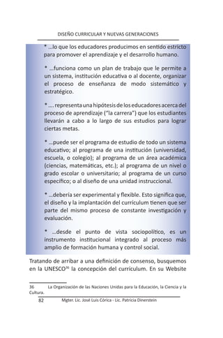 DISEÑO CURRICULAR Y NUEVAS GENERACIONES

         * …lo que los educadores producimos en sentido estricto
         para promover el aprendizaje y el desarrollo humano.

         * …funciona como un plan de trabajo que le permite a
         un sistema, institución educativa o al docente, organizar
         el proceso de enseñanza de modo sistemático y
         estratégico.

         * …. representa una hipótesis de los educadores acerca del
         proceso de aprendizaje (“la carrera”) que los estudiantes
         llevarán a cabo a lo largo de sus estudios para lograr
         ciertas metas.

         * …puede ser el programa de estudio de todo un sistema
         educativo; al programa de una institución (universidad,
         escuela, o colegio); al programa de un área académica
         (ciencias, matemáticas, etc.); al programa de un nivel o
         grado escolar o universitario; al programa de un curso
         específico; o al diseño de una unidad instruccional.

         * …debería ser experimental y flexible. Esto significa que,
         el diseño y la implantación del currículum tienen que ser
         parte del mismo proceso de constante investigación y
         evaluación.

         * …desde el punto de vista sociopolítico, es un
         instrumento institucional integrado al proceso más
         amplio de formación humana y control social.

Tratando de arribar a una definición de consenso, busquemos
en la UNESCO36 la concepción del currículum. En su Website

36       La Organización de las Naciones Unidas para la Educación, la Ciencia y la
Cultura.
    82          Mgter. Lic. José Luis Córica - Lic. Patricia Dinerstein
 