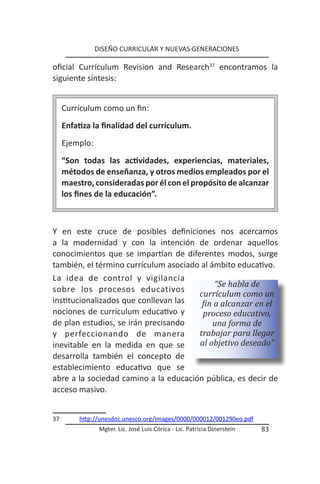 DISEÑO CURRICULAR Y NUEVAS GENERACIONES

oficial Currículum Revision and Research37 encontramos la
siguiente síntesis:


     Currículum como un fin:
     Enfatiza la finalidad del currículum.
     Ejemplo:
     “Son todas las actividades, experiencias, materiales,
     métodos de enseñanza, y otros medios empleados por el
     maestro, consideradas por él con el propósito de alcanzar
     los fines de la educación”.



Y en este cruce de posibles definiciones nos acercamos
a la modernidad y con la intención de ordenar aquellos
conocimientos que se impartían de diferentes modos, surge
también, el término currículum asociado al ámbito educativo.
La idea de control y vigilancia
                                            “Se habla de
sobre los procesos educativos
                                       currículum como un
institucionalizados que conllevan las   fin a alcanzar en el
nociones de currículum educativo y      proceso educativo,
de plan estudios, se irán precisando        una forma de
y perfeccionando de manera             trabajar para llegar
inevitable en la medida en que se      al objetivo deseado”
desarrolla también el concepto de
establecimiento educativo que se
abre a la sociedad camino a la educación pública, es decir de
acceso masivo.


37        http://unesdoc.unesco.org/images/0000/000012/001290eo.pdf
                 Mgter. Lic. José Luis Córica - Lic. Patricia Dinerstein   83
 