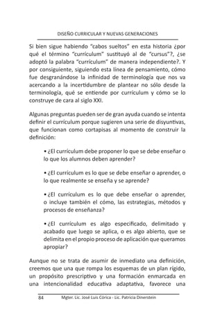 DISEÑO CURRICULAR Y NUEVAS GENERACIONES

Si bien sigue habiendo “cabos sueltos” en esta historia ¿por
qué el término “currículum” sustituyó al de “cursus”?, ¿se
adoptó la palabra “currículum” de manera independiente?. Y
por consiguiente, siguiendo esta línea de pensamiento, cómo
fue desgranándose la infinidad de terminología que nos va
acercando a la incertidumbre de plantear no sólo desde la
terminología, qué se entiende por currículum y cómo se lo
construye de cara al siglo XXI.

Algunas preguntas pueden ser de gran ayuda cuando se intenta
definir el currículum porque sugieren una serie de disyuntivas,
que funcionan como cortapisas al momento de construir la
definición:

        • ¿El currículum debe proponer lo que se debe enseñar o
        lo que los alumnos deben aprender?

        • ¿El currículum es lo que se debe enseñar o aprender, o
        lo que realmente se enseña y se aprende?

        • ¿El currículum es lo que debe enseñar o aprender,
        o incluye también el cómo, las estrategias, métodos y
        procesos de enseñanza?

        • ¿El currículum es algo especificado, delimitado y
        acabado que luego se aplica, o es algo abierto, que se
        delimita en el propio proceso de aplicación que queramos
        apropiar?

Aunque no se trata de asumir de inmediato una definición,
creemos que una que rompa los esquemas de un plan rígido,
un propósito prescriptivo y una formación enmarcada en
una intencionalidad educativa adaptativa, favorece una

   84          Mgter. Lic. José Luis Córica - Lic. Patricia Dinerstein
 