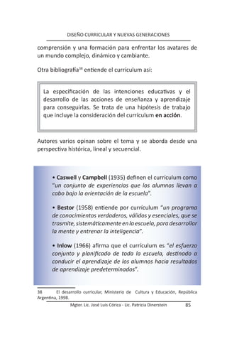 DISEÑO CURRICULAR Y NUEVAS GENERACIONES

comprensión y una formación para enfrentar los avatares de
un mundo complejo, dinámico y cambiante.

Otra bibliografía38 entiende el currículum así:


  La especificación de las intenciones educativas y el
  desarrollo de las acciones de enseñanza y aprendizaje
  para conseguirlas. Se trata de una hipótesis de trabajo
  que incluye la consideración del currículum en acción.



Autores varios opinan sobre el tema y se aborda desde una
perspectiva histórica, lineal y secuencial.



       • Caswell y Campbell (1935) definen el currículum como
       “un conjunto de experiencias que los alumnos llevan a
       cabo bajo la orientación de la escuela”.

       • Bestor (1958) entiende por currículum “un programa
       de conocimientos verdaderos, válidos y esenciales, que se
       trasmite, sistemáticamente en la escuela, para desarrollar
       la mente y entrenar la inteligencia”.

       • Inlow (1966) afirma que el currículum es “el esfuerzo
       conjunto y planificado de toda la escuela, destinado a
       conducir el aprendizaje de los alumnos hacia resultados
       de aprendizaje predeterminados”.


38       El desarrollo curricular, Ministerio de Cultura y Educación, República
Argentina, 1998.
                Mgter. Lic. José Luis Córica - Lic. Patricia Dinerstein   85
 