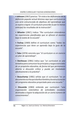 DISEÑO CURRICULAR Y NUEVAS GENERACIONES

     • Johnson (1967) precisa: “En vista a las deficiencias de la
     definición popular actual diremos aquí que currículum es
     una serie estructurada de objetivos del aprendizaje que
     se aspira a lograr. El currículum prescribe (o por lo menos
     anticipa) los resultados de la instrucción”.

     • Wheeler (1967,) indica: “Por currículum entendemos
     las experiencias planificadas que se ofrecen al alumno
     bajo la tutela de la escuela”.

     • Foshay (1969) define el currículum como “todas las
     experiencias que tiene un aprendiz bajo la guía de la
     escuela”.

     • Taba (1974) concreta que “el currículum es en esencia
     un plan de aprendizaje”.

     • Stenhouse (1981) indica que “un currículum es una
     tentativa para comunicar los principios y rasgos esenciales
     de un propósito educativo, de forma tal que permanezca
     abierto a discusión crítica y pueda ser trasladado
     efectivamente a la práctica”.

     • Beauchamp (1981) señala que el currículum “es un
     documento escrito que diseña el ámbito y la estructuración
     del programa educativo proyectado para una escuela.”

     • Dieuzeide (1983) entiende por currículum “una
     organización sistemática de actividades escolares
     destinadas a lograr la adquisición de un cierto número de
     conocimientos”.



86          Mgter. Lic. José Luis Córica - Lic. Patricia Dinerstein
 