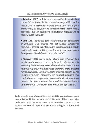DISEÑO CURRICULAR Y NUEVAS GENERACIONES

     • Zabalza (1987) refleja esta concepción de currículum
     como “el conjunto de los supuestos de partida, de las
     metas que se desea lograr y los pasos que se dan para
     alcanzarlas, el conjunto de conocimientos, habilidades,
     actitudes que se considera importante trabajar en la
     escuela años tras año”.

     • Coll (1987) concreta que “entendemos por currículum
     el proyecto que preside las actividades educativas
     escolares, precisa sus intenciones y proporciona guías de
     acción adecuadas y útiles para los profesores que tienen
     la responsabilidad directa de su ejecución”.

     • Gimeno (1988) por su parte, afirma que el “currículum
     es el eslabón entre la cultura y la sociedad exterior a la
     escuela y la educación, entre el conocimiento o la cultura
     heredados y el aprendizaje de los alumnos, entre la teoría
     (ideas, supuestos y aspiraciones) y práctica posible, dadas
     unas determinadas condiciones”. Y puntualiza aún más: “el
     currículum es la expresión y concreción del plan cultural
     que una institución escolar hace realidad dentro de unas
     determinadas condiciones que matizan ese proyecto”.



Cada uno de los enfoques tiene un sentido propio inmerso en
un contexto. Optar por una definición nos obliga o no dejar
de lado ni desconocer las otras. Sí es imperioso, saber cuál es
aquella concepción que más se acerca a lograr la identidad
buscada.




            Mgter. Lic. José Luis Córica - Lic. Patricia Dinerstein   87
 