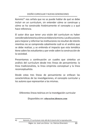 DISEÑO CURRICULAR Y NUEVAS GENERACIONES

Kemmis41 nos señala que no se puede hablar de qué se debe
incluir en un currículum, sin entender cómo se construye y
cómo se ha construido históricamente el concepto y a qué
hace referencia.

El autor dice que tener una visión del currículum es haber
considerado la teoría y cómo se elabora la misma. Las discusiones
para mejorar y reformar las instituciones no resultan de interés
mientras no se comprenda cabalmente cuál es el análisis que
se debe realizar, y se entienda el impacto que esta temática
tiene sobre los estudiantes y por ende sobre la construcción de
la sociedad.

Presentamos a continuación un cuadro que sintetiza un
análisis del currículum desde tres líneas de pensamiento: la
línea tradicionalista, la línea empirista conceptual y la línea
reconceptualista.

Desde estas tres líneas de pensamiento se enfocan las
características de las investigaciones, el concepto curricular y
los autores que representan a las mismas.



     Diferentes líneas teóricas en la investigación curricular

             Disponibles en: educacion.idoneos.com




41      Kemmis, El currículum más allá de la teoría de la reproducción.
              Mgter. Lic. José Luis Córica - Lic. Patricia Dinerstein     89
 