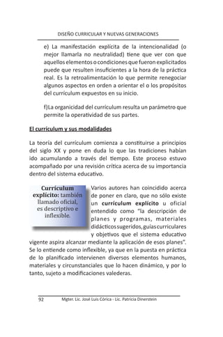 DISEÑO CURRICULAR Y NUEVAS GENERACIONES

        e) La manifestación explícita de la intencionalidad (o
        mejor llamarla no neutralidad) tiene que ver con que
        aquellos elementos o condiciones que fueron explicitados
        puede que resulten insuficientes a la hora de la práctica
        real. Es la retroalimentación lo que permite renegociar
        algunos aspectos en orden a orientar el o los propósitos
        del currículum expuestos en su inicio.

        f) La organicidad del currículum resulta un parámetro que
        permite la operatividad de sus partes.

El currículum y sus modalidades

La teoría del currículum comienza a constituirse a principios
del siglo XX y pone en duda lo que las tradiciones habían
ido acumulando a través del tiempo. Este proceso estuvo
acompañado por una revisión crítica acerca de su importancia
dentro del sistema educativo.


 explícito: también
    Currículum           Varios autores han coincidido acerca

  llamado oficial,
  es descriptivo e
                         de poner en claro, que no sólo existe


     inflexible.
                         un currículum explícito u oficial
                         entendido como “la descripción de
                         planes y programas, materiales
                         didácticos sugeridos, guías curriculares
                         y objetivos que el sistema educativo
vigente aspira alcanzar mediante la aplicación de esos planes”.
Se lo entiende como inflexible, ya que en la puesta en práctica
de lo planificado intervienen diversos elementos humanos,
materiales y circunstanciales que lo hacen dinámico, y por lo
tanto, sujeto a modificaciones valederas.



   92          Mgter. Lic. José Luis Córica - Lic. Patricia Dinerstein
 