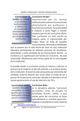 DISEÑO CURRICULAR Y NUEVAS GENERACIONES


     oculto: se refiere
        Curriculum        Currículum Oculto45:

        a las normas
      institucionales
                          representado por las normas


        y valores, no
                          institucionales y valores no reconocidos


       es reconocido
                          abiertamente por profesores y

     oficialmente pero
                          funcionarios escolares. Su profundidad

     forma parte de la
                          e impacto a veces llegan a resultar

     enciclopedia de la
                          mayores que los del currículum oficial.

         institución.
                          Este currículum no está escrito en
                          ninguna parte, ni representado por
                          ningún título. Se trata de aquellos
                          conocimientos, destrezas y habilidades
que se poseen por el sólo hecho de estar en una institución
educativa participando de distintos procesos de enseñanza-
aprendizaje y como producto de las interacciones diarias. La
incidencia y la significación son fuertes en el alumno. No está
reconocido oficialmente pero forma parte de la enciclopedia
de la institución.

Es posible dividir al currículum oculto en interno y externo. El
primero es el citado en el párrafo anterior y se produce dentro
de la institución. El externo está compuesto por elementos del
contexto, entorno exterior que actúa sobre el modo de ser y
pensar de las personas, como por ejemplo la televisión y en las
nuevas generaciones el uso de Internet y las TICs.


  también llamado
 Currículum nulo:                Currículum Nulo:

 escondido, es todo
aquello que no tiene
                                 se lo denomina además “currículum


 demasiada utilidad
                                 escondido”, tema de estudio no


 para la institución.
                                 enseñado (Eisner, 1994), o que
                                 siendo parte del currículum no tiene
                                 aplicabilidad ni utilidad aparente,
                                 llegando a considerarse como materias
45         http://ares.unimet.edu.ve/
      94         Mgter. Lic. José Luis Córica - Lic. Patricia Dinerstein
 