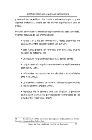 DISEÑO CURRICULAR Y NUEVAS GENERACIONES

y contenidos superfluos. No puede medirse su impacto y, en
algunas instancias, suele ser de mayor significancia que el
oficial.

Muchos autores se han referido expresamente a este concepto.
Veamos algunas de sus afirmaciones:

       • Puede ser o no ser intencional, fuerza poderosa en
       cualquier centro educativo (Henson 1995)46.

       • Esta fuerza puede ser reforzada por el Estado, grupos
       sociales de reforma, etc.

       • Currículum no planificado (Wiles & Bondi, 1993).

       • Lo que se enseña implícitamente en vez de explícitamente
       (Schubert, 1986).

       • Influencias instruccionales no oficiales o extraoficiales
       (Mc Neil, 1990).

       • La enseñanza secreta de normas, valores y disposiciones
       a los estudiantes (Apple, 1979).

       • Aspectos de la escuela que van dirigidos a producir
       cambios en los valores, percepciones y conductas de los
       estudiantes (Glatthorn, 1987).




46       Henson , K. T. (1995). Currículum Development for Education and Reform.
New York: Harper Collins College Pub.
                Mgter. Lic. José Luis Córica - Lic. Patricia Dinerstein   95
 
