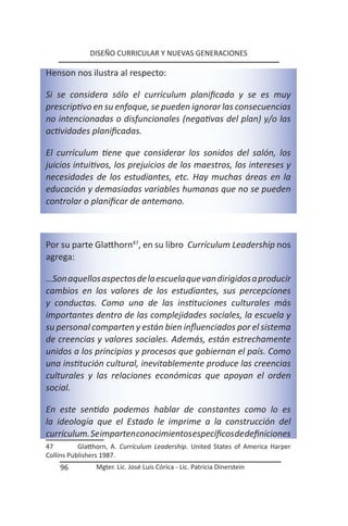 DISEÑO CURRICULAR Y NUEVAS GENERACIONES

Henson nos ilustra al respecto:

Si se considera sólo el currículum planificado y se es muy
prescriptivo en su enfoque, se pueden ignorar las consecuencias
no intencionadas o disfuncionales (negativas del plan) y/o las
actividades planificadas.

El currículum tiene que considerar los sonidos del salón, los
juicios intuitivos, los prejuicios de los maestros, los intereses y
necesidades de los estudiantes, etc. Hay muchas áreas en la
educación y demasiadas variables humanas que no se pueden
controlar o planificar de antemano.



Por su parte Glatthorn47, en su libro Currículum Leadership nos
agrega:

…Son aquellos aspectos de la escuela que van dirigidos a producir
cambios en los valores de los estudiantes, sus percepciones
y conductas. Como una de las instituciones culturales más
importantes dentro de las complejidades sociales, la escuela y
su personal comparten y están bien influenciados por el sistema
de creencias y valores sociales. Además, están estrechamente
unidos a los principios y procesos que gobiernan el país. Como
una institución cultural, inevitablemente produce las creencias
culturales y las relaciones económicas que apoyan el orden
social.

En este sentido podemos hablar de constantes como lo es
la ideología que el Estado le imprime a la construcción del
currículum. Se imparten conocimientos específicos de definiciones
47         Glatthorn, A. Currículum Leadership. United States of America Harper
Collins Publishers 1987.
    96          Mgter. Lic. José Luis Córica - Lic. Patricia Dinerstein
 