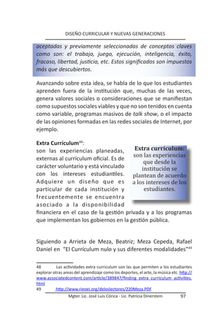 DISEÑO CURRICULAR Y NUEVAS GENERACIONES

aceptadas y previamente seleccionadas de conceptos claves
como son: el trabajo, juego, ejecución, inteligencia, éxito,
fracaso, libertad, justicia, etc. Estos significados son impuestos
más que descubiertos.

Avanzando sobre esta idea, se habla de lo que los estudiantes
aprenden fuera de la institución que, muchas de las veces,
genera valores sociales o consideraciones que se manifiestan
como supuestos sociales viables y que no son tenidos en cuenta
como variable, programas masivos de talk show, o el impacto
de las opiniones formadas en las redes sociales de Internet, por
ejemplo.



                                       son las experiencias
Extra Currículum48:
                                        Extra currículum:

                                           que desde la
son las experiencias planeadas,

                                          institución se
externas al currículum oficial. Es de

con los intereses estudiantiles. plantean de acuerdo
carácter voluntario y está vinculado

Adquiere un diseño que es a los intereses de los
particular de cada institución y           estudiantes.
frecuentemente se encuentra
asociado a la disponibilidad
financiera en el caso de la gestión privada y a los programas
que implementan los gobiernos en la gestión pública.


Siguiendo a Arrieta de Meza, Beatriz; Meza Cepeda, Rafael
Daniel en “El Currículum nulo y sus diferentes modalidades”49

48         Las actividades extra curriculum son las que permiten a los estudiantes
explorar otras areas del aprendizaje como los deportes, el arte, la música etc. http://
www.associatedcontent.com/article/389847/finding extra currículum activities.
html
49        http://www.rieoei.org/deloslectores/220Meza.PDF
                 Mgter. Lic. José Luis Córica - Lic. Patricia Dinerstein        97
 