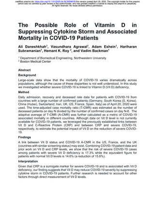 The Possible Role of Vitamin D in
Suppressing Cytokine Storm and Associated
Mortality in COVID-19 Patients
Ali Daneshkhah1
, Vasundhara Agrawal1
, Adam Eshein1
, Hariharan
Subramanian1
, Hemant K. Roy 2
, and Vadim Backman1
1
Department of Biomedical Engineering, Northwestern University
2
Boston Medical Center
Abstract
Background
Large-scale data show that the mortality of COVID-19 varies dramatically across
populations, although the cause of these disparities is not well understood. In this study
we investigated whether severe COVID-19 is linked to Vitamin D (Vit D) deficiency.
Method
Daily admission, recovery and deceased rate data for patients with COVID-19 from
countries with a large number of confirmed patients (Germany, South Korea (S. Korea),
China (Hubei), Switzerland, Iran, UK, US, France, Spain, Italy) as of April 20, 2020 were
used. The time-adjusted case mortality ratio (T-CMR) was estimated as the number of
deceased patients on day N divided by the number of confirmed cases on day N-8. The
adaptive average of T-CMR (A-CMR) was further calculated as a metric of COVID-19
associated mortality in different countries. Although data on Vit D level is not currently
available for COVID-19 patients, we leveraged the previously established links between
Vit D and C-Reactive Protein (CRP) and between CRP and severe COVID-19,
respectively, to estimate the potential impact of Vit D on the reduction of severe COVID-
19.
Findings
A link between Vit D status and COVID-19 A-CMR in the US, France, and the UK
(countries with similar screening status) may exist. Combining COVID-19 patient data and
prior work on Vit D and CRP levels, we show that the risk of severe COVID-19 cases
among patients with severe Vit D deficiency is 17.3% while the equivalent figure for
patients with normal Vit D levels is 14.6% (a reduction of 15.6%).
Interpretation
Given that CRP is a surrogate marker for severe COVID-19 and is associated with Vit D
deficiency, our finding suggests that Vit D may reduce COVID-19 severity by suppressing
cytokine storm in COVID-19 patients. Further research is needed to account for other
factors through direct measurement of Vit D levels.
All rights reserved. No reuse allowed without permission.
(which was not certified by peer review) is the author/funder, who has granted medRxiv a license to display the preprint in perpetuity.
The copyright holder for this preprintthis version posted April 30, 2020..https://doi.org/10.1101/2020.04.08.20058578doi:medRxiv preprint
All rights reserved. No reuse allowed without permission.
(which was not certified by peer review) is the author/funder, who has granted medRxiv a license to display the preprint in perpetuity.
The copyright holder for this preprintthis version posted April 30, 2020..https://doi.org/10.1101/2020.04.08.20058578doi:medRxiv preprint
All rights reserved. No reuse allowed without permission.
(which was not certified by peer review) is the author/funder, who has granted medRxiv a license to display the preprint in perpetuity.
The copyright holder for this preprintthis version posted April 30, 2020..https://doi.org/10.1101/2020.04.08.20058578doi:medRxiv preprint
All rights reserved. No reuse allowed without permission.
(which was not certified by peer review) is the author/funder, who has granted medRxiv a license to display the preprint in perpetuity.
The copyright holder for this preprintthis version posted April 30, 2020..https://doi.org/10.1101/2020.04.08.20058578doi:medRxiv preprint
All rights reserved. No reuse allowed without permission.
(which was not certified by peer review) is the author/funder, who has granted medRxiv a license to display the preprint in perpetuity.
The copyright holder for this preprintthis version posted April 30, 2020..https://doi.org/10.1101/2020.04.08.20058578doi:medRxiv preprint
All rights reserved. No reuse allowed without permission.
(which was not certified by peer review) is the author/funder, who has granted medRxiv a license to display the preprint in perpetuity.
The copyright holder for this preprintthis version posted April 30, 2020..https://doi.org/10.1101/2020.04.08.20058578doi:medRxiv preprint
All rights reserved. No reuse allowed without permission.
(which was not certified by peer review) is the author/funder, who has granted medRxiv a license to display the preprint in perpetuity.
The copyright holder for this preprintthis version posted April 30, 2020..https://doi.org/10.1101/2020.04.08.20058578doi:medRxiv preprint
All rights reserved. No reuse allowed without permission.
(which was not certified by peer review) is the author/funder, who has granted medRxiv a license to display the preprint in perpetuity.
The copyright holder for this preprintthis version posted April 30, 2020..https://doi.org/10.1101/2020.04.08.20058578doi:medRxiv preprint
All rights reserved. No reuse allowed without permission.
(which was not certified by peer review) is the author/funder, who has granted medRxiv a license to display the preprint in perpetuity.
The copyright holder for this preprintthis version posted April 30, 2020..https://doi.org/10.1101/2020.04.08.20058578doi:medRxiv preprint
All rights reserved. No reuse allowed without permission.
(which was not certified by peer review) is the author/funder, who has granted medRxiv a license to display the preprint in perpetuity.
The copyright holder for this preprintthis version posted April 30, 2020..https://doi.org/10.1101/2020.04.08.20058578doi:medRxiv preprint
All rights reserved. No reuse allowed without permission.
(which was not certified by peer review) is the author/funder, who has granted medRxiv a license to display the preprint in perpetuity.
The copyright holder for this preprintthis version posted April 30, 2020..https://doi.org/10.1101/2020.04.08.20058578doi:medRxiv preprint
All rights reserved. No reuse allowed without permission.
(which was not certified by peer review) is the author/funder, who has granted medRxiv a license to display the preprint in perpetuity.
The copyright holder for this preprintthis version posted April 30, 2020..https://doi.org/10.1101/2020.04.08.20058578doi:medRxiv preprint
All rights reserved. No reuse allowed without permission.
(which was not certified by peer review) is the author/funder, who has granted medRxiv a license to display the preprint in perpetuity.
The copyright holder for this preprintthis version posted April 30, 2020..https://doi.org/10.1101/2020.04.08.20058578doi:medRxiv preprint
 