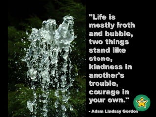 "Life is mostly froth and bubble, two things stand like stone, kindness in another's trouble, courage in your own."- Adam Lindsay Gordon-DD-