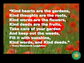 “Kind hearts are the gardens,Kind thoughts are the roots,Kind words are the flowers,Kind deeds are the fruits,Take care of your garden And keep out the weeds,Fill it with sunshine, Kind words, and Kind deeds.” — Henry Wadsworth Longfellow-DD-