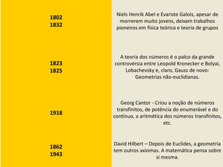 Niels Henrik Abel e Evariste Galois, apesar de
1802
         morrerem muito jovens, deixam trabalhos
1832    pioneiros em física teórica e teoria de grupos




         A teoria dos números é o palco da grande
1823   controvérsia entre Leopold Kronecker e Bolyai,
1825        Lobachevsky e, claro, Gauss de novo:
                Geometrias não-euclidianas.



          Georg Cantor - Criou a noção de números
        transfinitos, de potência do enumerável e do
1918
       contínuo, a aritmética dos números transfinitos,
                             etc.


       David Hilbert – Depois de Euclides, a geometria
1862
       tem outros axiomas. A matemática pensa sobre
1943                     si mesma.
 