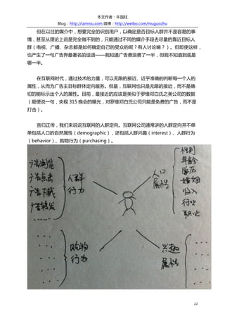 本文作者：牛国柱    
          Blog：http://iamniu.com  微博：http://weibo.com/niuguozhu  

              但在以往的媒介中，想要完全的识别用户，以确定是否目标人群并不是容易的事
情，甚至从理论上说是完全做不到的，只能通过不同的媒介手段去尽量的靠近目标人
群（电视、广播、杂志都是如何确定自己的受众的呢？有人讨论嘛？）。但即使这样，
也产生了一句广告界最著名的话语——我知道广告费浪费了一半，但我不知道到底是
哪一半。  
  
              在互联网时代，通过技术的力量，可以无限的接近、近乎准确的判断每一个人的
属性，从而为广告主目标群体定向服务。但是，互联网也只是无限的接近，而不是确
切的能标示出个人的属性。目前，最接近的应该是类似于罗维邓白氏之类公司的数据  
（顺便说一句，央视 315 晚会的曝光，对罗维邓白氏公司只能是免费的广告，而不是
打击）。  
  
              言归正传，我们来说说互联网的人群定向。互联网公司通常讲的人群定向并不单
单包括人口的自然属性（demographic），还包括人群兴趣（interest）、人群行为
（behavior）、购物行为（purchasing）。  




                                                                                 


                                                                      22	
  
 