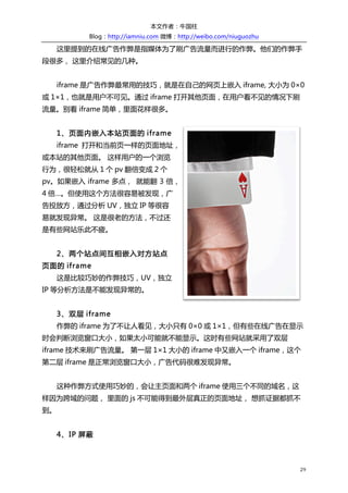 本文作者：牛国柱    
                            Blog：http://iamniu.com  微博：http://weibo.com/niuguozhu  

              这里提到的在线广告作弊是指媒体为了刷广告流量而进行的作弊。他们的作弊手
段很多，  这里介绍常见的几种。  
  
              iframe 是广告作弊最常用的技巧，就是在自己的网页上嵌入 iframe,  大小为 0×0
或 1×1，也就是用户不可见。通过 iframe 打开其他页面，在用户看不见的情况下刷
流量。别看 iframe 简单，里面花样很多。  
  
              1 、页面内嵌入本站页面的 iframe  
              iframe 打开和当前页一样的页面地址，
或本站的其他页面。  这样用户的一个浏览
行为，很轻松就从 1 个 pv 翻倍变成 2 个
pv。如果嵌入 iframe 多点，   就能翻 3 倍，
4 倍…。但使用这个方法很容易被发现，广
告投放方，通过分析 UV，独立 IP 等很容
易就发现异常。  这是很老的方法，不过还
是有些网站乐此不疲。  
  
              2 、两个站点间互相嵌入对方站点
页面的 iframe  
              这是比较巧妙的作弊技巧，UV，独立
IP 等分析方法是不能发现异常的。  
  
              3 、双层 iframe  
              作弊的 iframe 为了不让人看见，大小只有 0×0 或 1×1，但有些在线广告在显示
时会判断浏览窗口大小，如果太小可能就不能显示。这时有些网站就采用了双层
iframe 技术来刷广告流量。  第一层 1×1 大小的 iframe 中又嵌入一个 iframe，这个
第二层 iframe 是正常浏览窗口大小，广告代码很难发现异常。  
  
              这种作弊方式使用巧妙的，会让主页面和两个 iframe 使用三个不同的域名，这
样因为跨域的问题，  里面的 js 不可能得到最外层真正的页面地址，  想抓证据都抓不
到。  
  
              4 、IP 屏蔽  



                                                                                        29	
  
 