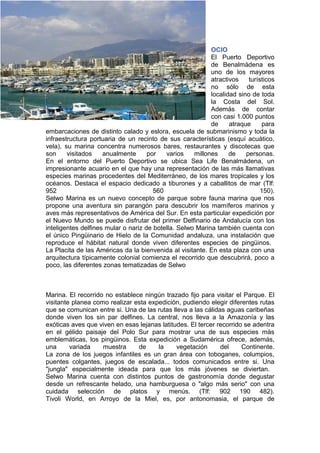 OCIO
                                                           El Puerto Deportivo
                                                           de Benalmádena es
                                                           uno de los mayores
                                                           atractivos    turísticos
                                                           no sólo de esta
                                                           localidad sino de toda
                                                           la Costa del Sol.
                                                           Además de contar
                                                           con casi 1.000 puntos
                                                           de     atraque     para
embarcaciones de distinto calado y eslora, escuela de submarinismo y toda la
infraestructura portuaria de un recinto de sus características (esquí acuático,
vela), su marina concentra numerosos bares, restaurantes y discotecas que
son     visitados    anualmente      por   varios    millones     de    personas.
En el entorno del Puerto Deportivo se ubica Sea Life Benalmádena, un
impresionante acuario en el que hay una representación de las más llamativas
especies marinas procedentes del Mediterráneo, de los mares tropicales y los
océanos. Destaca el espacio dedicado a tiburones y a caballitos de mar (Tlf:
952                                    560                                    150).
Selwo Marina es un nuevo concepto de parque sobre fauna marina que nos
propone una aventura sin parangón para descubrir los mamíferos marinos y
aves más representativos de América del Sur. En esta particular expedición por
el Nuevo Mundo se puede disfrutar del primer Delfinario de Andalucía con los
inteligentes delfines mular o nariz de botella. Selwo Marina también cuenta con
el único Pingüinario de Hielo de la Comunidad andaluza, una instalación que
reproduce el hábitat natural donde viven diferentes especies de pingüinos.
La Placita de las Américas da la bienvenida al visitante. En esta plaza con una
arquitectura típicamente colonial comienza el recorrido que descubrirá, poco a
poco, las diferentes zonas tematizadas de Selwo



Marina. El recorrido no establece ningún trazado fijo para visitar el Parque. El
visitante planea como realizar esta expedición, pudiendo elegir diferentes rutas
que se comunican entre si. Una de las rutas lleva a las cálidas aguas caribeñas
donde viven los sin par delfines. La central, nos lleva a la Amazonía y las
exóticas aves que viven en esas lejanas latitudes. El tercer recorrido se adentra
en el gélido paisaje del Polo Sur para mostrar una de sus especies más
emblemáticas, los pingüinos. Esta expedición a Sudamérica ofrece, además,
una      variada    muestra     de     la     vegetación      del     Continente.
La zona de los juegos infantiles es un gran área con toboganes, columpios,
puentes colgantes, juegos de escalada... todos comunicados entre si. Una
"jungla" especialmente ideada para que los más jóvenes se diviertan.
Selwo Marina cuenta con distintos puntos de gastronomía donde degustar
desde un refrescante helado, una hamburguesa o "algo más serio" con una
cuidada selección de platos y menús. (Tlf: 902 190 482).
Tivoli World, en Arroyo de la Miel, es, por antonomasia, el parque de
 