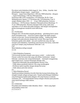 Prevalensi mola hidatidosa lebih tinggi di Asia, Afrika, Amerika latin
dibandingkan dengan negara – negara barat.
Dinegara – negara barat dilaporkan 1:200 atau 2000 kehamilan . dinegara
– negara berkembang 1:100 atau 600 kehamilan.
Soejoenoes dkk (1967) melaporkan 1:85 kehamilan, Rs Dr. Cipto
Mangunkusumo Jakarta 1:31 Persalinan dan 1:49 kehamilan; Luat A
siregar (Medan) tahun 1982 : 11 – 16 per 1000 kehamilan; Soetomo
(Surabaya) : 1:80 Persalinan; Djamhoer Martaadisoebrata (Bandung) : 9-
21 per 1000 kehamilan. Biasanya dijumpai lebih sering pada umur
reproduksi (15-45 tahun) dan pada multipara. Jadi dengan meningkatkan
paritas kemungkinan menderita mola lebih besar.
(5)
II.3. PATOLOGI
Sebagian dari villi berubah menjadi gelembung – gelembung berisi cairan
jernih merupakan kista – kista kecil seperti anggur dan dapat mengisi
seluruh cavum uteri. Secara histopatologic kadang – kadang ditemukan
jaringan mola pada plasenta dengan bayi normal. Bias juga terjadi
kehamilan ganda mola adalah : satu jenis tumbuh dan yang satu lagi
menjadi mola hidatidosa. Gelembung mola besarnya bervariasi, mulai dari
yang kecil sampai yang berdiameter lebih dari 1 cm.
(5)4
Mola hidatidosa terbagi menjadi
(2,3,4)
:
1. Mola Hidatidosa Sempurna
Villi korionik berubah menjadi suatu massa vesikel – vesikel jernih.
Ukuran vesikel bervariasi dari yang sulit dilihat, berdiameter sampai
beberapa sentimeter dan sering berkelompok – kelompok menggantung
pada tangkai kecil. Temuan Histologik ditandai oleh:
- Degenerasi hidrofobik dan pembengkakan Stroma Vilus
- Tidak adanya pembuluh darah di vilus yang membengkak
- Proliferasi epitel tropoblas dengan derajat bervariasi
- Tidak adanya janin dan amnion.
(2)
2. Mola Hidatidosa Parsial
Apabila perubahan hidatidosa bersifat fokal dan kurang berkembang, dan
mungkin tampak sebagai jaringan janin. Terjadi perkembangan hidatidosa
yang berlangsung lambat pada sebagian villi yang biasanya avaskular,
sementara villi – villi berpembuluh lainnya dengan sirkulasi janin plasenta
yang masih berfungsi tidak terkena.
(2)
II.4. ETIOLOGI
Penyebab mola hidatidosa tidak diketahui, faktor – faktor yang dapat
menyebabkan antara lain
(1,2,3,4,5,6,7)
:
 
