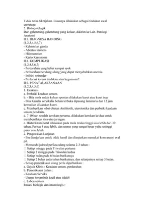 Tidak rutin dikerjakan. Biasanya dilakukan sebagai tindakan awal
curretage.
5. Histopatologik
Dari gelembung-gelembung yang keluar, dikirim ke Lab. Patologi
Anatomi
II.7. DIAGNOSA BANDING
(1,2,3,4,5,6,7)
- Kehamilan ganda
- Abortus iminens
- Hidroamnion
- Kario Karsinoma
II.8. KOMPLIKASI
(1,2,4,5,6,7)
- Perdarahan yang hebat sampai syok
- Perdarahan berulang-ulang yang dapat menyebabkan anemia
- Infeksi sekunder
- Perforasi karena tindakan atau keganasan7
II.9. PENATALAKSANAAN
(1,2,3,4,5,6)
1. Evakuasi
a. Perbaiki keadaan umum.
b. - Bila mola sudah keluar spontan dilakukan kuret atau kuret isap
- Bila Kanalis servikalis belum terbuka dipasang laminaria dan 12 jam
kemudian dilakukan kuret.
c. Memberikan obat-obatan Antibiotik, uterotonika dan perbaiki keadaan
umum penderita.
d. 7-10 hari setelah kerokan pertama, dilakukan kerokan ke dua untuk
membersihkan sisa-sisa jaringan.
e. Histeriktomi total dilakukan pada mola resiko tinggi usia lebih dari 30
tahun, Paritas 4 atau lebih, dan uterus yang sangat besar yaitu setinggi
pusat atau lebih.
2. Pengawasan Lanjutan
- Ibu dianjurkan untuk tidak hamil dan dianjurkan memakai kontrasepsi oral
pil.
- Mematuhi jadwal periksa ulang selama 2-3 tahun :
 Setiap minggu pada Triwulan pertama
 Setiap 2 minggu pada Triwulan kedua
 Setiap bulan pada 6 bulan berikutnya
 Setiap 2 bulan pada tahun berikutnya, dan selanjutnya setiap 3 bulan.
- Setiap pemeriksaan ulang perlu diperhatikan :
a. Gejala Klinis : Keadaan umum, perdarahan
b. Pemeriksaan dalam :
- Keadaan Serviks
- Uterus bertambah kecil atau tidak8
c. Laboratorium
Reaksi biologis dan imunologis :
 