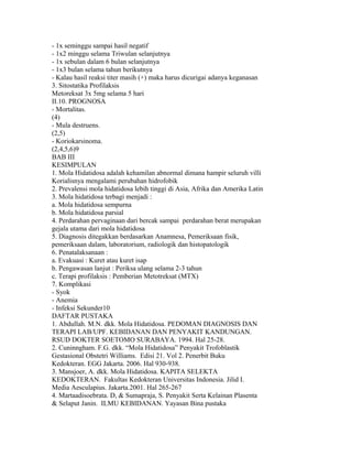 - 1x seminggu sampai hasil negatif
- 1x2 minggu selama Triwulan selanjutnya
- 1x sebulan dalam 6 bulan selanjutnya
- 1x3 bulan selama tahun berikutnya
- Kalau hasil reaksi titer masih (+) maka harus dicurigai adanya keganasan
3. Sitostatika Profilaksis
Metoreksat 3x 5mg selama 5 hari
II.10. PROGNOSA
- Mortalitas.
(4)
- Mula destruens.
(2,5)
- Koriokarsinoma.
(2,4,5,6)9
BAB III
KESIMPULAN
1. Mola Hidatidosa adalah kehamilan abnormal dimana hampir seluruh villi
Korialisnya mengalami perubahan hidrofobik
2. Prevalensi mola hidatidosa lebih tinggi di Asia, Afrika dan Amerika Latin
3. Mola hidatidosa terbagi menjadi :
a. Mola hidatidosa sempurna
b. Mola hidatidosa parsial
4. Perdarahan pervaginaan dari bercak sampai perdarahan berat merupakan
gejala utama dari mola hidatidosa
5. Diagnosis ditegakkan berdasarkan Anamnesa, Pemeriksaan fisik,
pemeriksaan dalam, laboratorium, radiologik dan histopatologik
6. Penatalaksanaan :
a. Evakuasi : Kuret atau kuret isap
b. Pengawasan lanjut : Periksa ulang selama 2-3 tahun
c. Terapi profilaksis : Pemberian Metotreksat (MTX)
7. Komplikasi
- Syok
- Anemia
- Infeksi Sekunder10
DAFTAR PUSTAKA
1. Abdullah. M.N. dkk. Mola Hidatidosa. PEDOMAN DIAGNOSIS DAN
TERAPI LAB/UPF. KEBIDANAN DAN PENYAKIT KANDUNGAN.
RSUD DOKTER SOETOMO SURABAYA. 1994. Hal 25-28.
2. Cuninngham. F.G. dkk. “Mola Hidatidosa” Penyakit Trofoblastik
Gestasional Obstetri Williams. Edisi 21. Vol 2. Penerbit Buku
Kedokteran. EGG Jakarta. 2006. Hal 930-938.
3. Mansjoer, A. dkk. Mola Hidatidosa. KAPITA SELEKTA
KEDOKTERAN. Fakultas Kedokteran Universitas Indonesia. Jilid I.
Media Aesculapius. Jakarta.2001. Hal 265-267
4. Martaadisoebrata. D, & Sumapraja, S. Penyakit Serta Kelainan Plasenta
& Selaput Janin. ILMU KEBIDANAN. Yayasan Bina pustaka
 