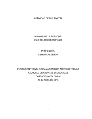 ACTIVIDAD DE MULTIMEDIA
NOMBRE DE LA PERSONA:
LUIS DEL RISCO CARRILLO
PROFESORA:
ASTRID CALDERON
FUNDACION TECNOLOGICA ANTONIO DE AREVALO TECNAR
FACULTAD DE CIENCIAS ECONOMICAS
CARTAGENA-COLOMBIA
18 de ABRIL DE 2013
1
 
