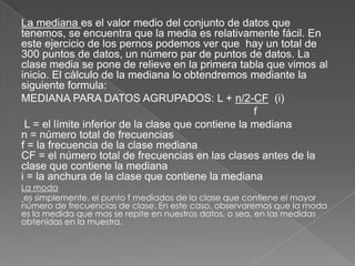 La mediana es el valor medio del conjunto de datos que
tenemos, se encuentra que la media es relativamente fácil. En
este ejercicio de los pernos podemos ver que hay un total de
300 puntos de datos, un número par de puntos de datos. La
clase media se pone de relieve en la primera tabla que vimos al
inicio. El cálculo de la mediana lo obtendremos mediante la
siguiente formula:
MEDIANA PARA DATOS AGRUPADOS: L + n/2-CF (i)
f
L = el límite inferior de la clase que contiene la mediana
n = número total de frecuencias
f = la frecuencia de la clase mediana
CF = el número total de frecuencias en las clases antes de la
clase que contiene la mediana
i = la anchura de la clase que contiene la mediana
La moda
es simplemente, el punto f mediados de la clase que contiene el mayor
número de frecuencias de clase. En este caso, observaremos que la moda
es la medida que mas se repite en nuestros datos, o sea, en las medidas
obtenidas en la muestra.
 