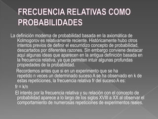 La definición moderna de probabilidad basada en la axiomática de
Kolmogorov es relativamente reciente. Históricamente hubo otros
intentos previos de definir el escurridizo concepto de probabilidad,
descartados por diferentes razones. Sin embargo conviene destacar
aquí algunas ideas que aparecen en la antigua definición basada en
la frecuencia relativa, ya que permiten intuir algunas profundas
propiedades de la probabilidad.
Recordemos antes que si en un experimento que se ha
repetido n veces un determinado suceso A se ha observado en k de
estas repeticiones, la frecuencia relativa fr del suceso A es:
fr = k/n
El interés por la frecuencia relativa y su relación con el concepto de
probabilidad aparece a lo largo de los siglos XVIII a XX al observar el
comportamiento de numerosas repeticiones de experimentos reales.
 