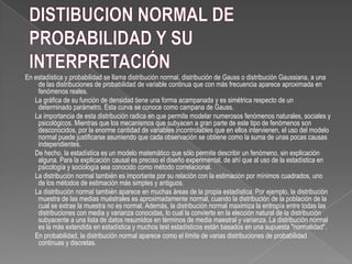 En estadística y probabilidad se llama distribución normal, distribución de Gauss o distribución Gaussiana, a una
de las distribuciones de probabilidad de variable continua que con más frecuencia aparece aproximada en
fenómenos reales.
La gráfica de su función de densidad tiene una forma acampanada y es simétrica respecto de un
determinado parámetro. Esta curva se conoce como campana de Gauss.
La importancia de esta distribución radica en que permite modelar numerosos fenómenos naturales, sociales y
psicológicos. Mientras que los mecanismos que subyacen a gran parte de este tipo de fenómenos son
desconocidos, por la enorme cantidad de variables incontrolables que en ellos intervienen, el uso del modelo
normal puede justificarse asumiendo que cada observación se obtiene como la suma de unas pocas causas
independientes.
De hecho, la estadística es un modelo matemático que sólo permite describir un fenómeno, sin explicación
alguna. Para la explicación causal es preciso el diseño experimental, de ahí que al uso de la estadística en
psicología y sociología sea conocido como método correlacional.
La distribución normal también es importante por su relación con la estimación por mínimos cuadrados, uno
de los métodos de estimación más simples y antiguos.
La distribución normal también aparece en muchas áreas de la propia estadística. Por ejemplo, la distribución
muestra de las medias muéstrales es aproximadamente normal, cuando la distribución de la población de la
cual se extrae la muestra no es normal. Además, la distribución normal maximiza la entropía entre todas las
distribuciones con media y varianza conocidas, lo cual la convierte en la elección natural de la distribución
subyacente a una lista de datos resumidos en términos de media maestral y varianza. La distribución normal
es la más extendida en estadística y muchos test estadísticos están basados en una supuesta "normalidad".
En probabilidad, la distribución normal aparece como el límite de varias distribuciones de probabilidad
continuas y discretas.
 