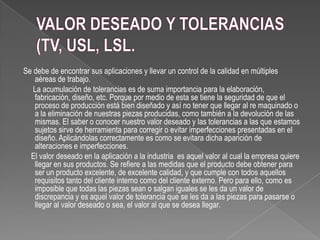 Se debe de encontrar sus aplicaciones y llevar un control de la calidad en múltiples
aéreas de trabajo.
La acumulación de tolerancias es de suma importancia para la elaboración,
fabricación, diseño, etc. Porque por medio de esta se tiene la seguridad de que el
proceso de producción está bien diseñado y así no tener que llegar al re maquinado o
a la eliminación de nuestras piezas producidas, como también a la devolución de las
mismas. El saber o conocer nuestro valor deseado y las tolerancias a las que estamos
sujetos sirve de herramienta para corregir o evitar imperfecciones presentadas en el
diseño. Aplicándolas correctamente es como se evitara dicha aparición de
alteraciones e imperfecciones.
El valor deseado en la aplicación a la industria es aquel valor al cual la empresa quiere
llegar en sus productos. Se refiere a las medidas que el producto debe obtener para
ser un producto excelente, de excelente calidad, y que cumple con todos aquellos
requisitos tanto del cliente interno como del cliente externo. Pero para ello, como es
imposible que todas las piezas sean o salgan iguales se les da un valor de
discrepancia y es aquel valor de tolerancia que se les da a las piezas para pasarse o
llegar al valor deseado o sea, el valor al que se desea llegar.
 