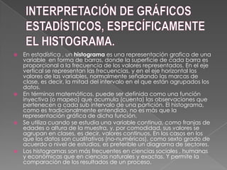  En estadística , un histograma es una representación grafica de una
variable en forma de barras, donde la superficie de cada barra es
proporcional a la frecuencia de los valores representados. En el eje
vertical se representan las frecuencias, y en el eje horizontal los
valores de las variables, normalmente señalando las marcas de
clase, es decir, la mitad del intervalo en el que están agrupados los
datos.
 En términos matemáticos, puede ser definida como una función
inyectiva (o mapeo) que acumula (cuenta) las observaciones que
pertenecen a cada sub intervalo de una partición. El histograma,
como es tradicionalmente entendido, no es más que la
representación gráfica de dicha función.
 Se utiliza cuando se estudia una variable continua, como franjas de
edades o altura de la muestra, y, por comodidad, sus valores se
agrupan en clases, es decir, valores continuos. En los casos en los
que los datos son cualitativos (no-numéricos), como sexto grado de
acuerdo o nivel de estudios, es preferible un diagrama de sectores.
 Los histogramas son más frecuentes en ciencias sociales , humanas
y económicas que en ciencias naturales y exactas. Y permite la
comparación de los resultados de un proceso.
 