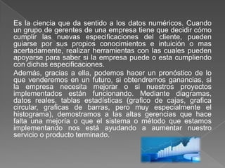 Es la ciencia que da sentido a los datos numéricos. Cuando
un grupo de gerentes de una empresa tiene que decidir cómo
cumplir las nuevas especificaciones del cliente, pueden
guiarse por sus propios conocimientos e intuición o mas
acertadamente, realizar herramientas con las cuales pueden
apoyarse para saber si la empresa puede o esta cumpliendo
con dichas especificaciones.
Además, gracias a ella, podemos hacer un pronóstico de lo
que venderemos en un futuro, si obtendremos ganancias, si
la empresa necesita mejorar o si nuestros proyectos
implementados están funcionando. Mediante diagramas,
datos reales, tablas estadísticas (grafico de cajas, grafica
circular, graficas de barras, pero muy especialmente el
histograma), demostramos a las altas gerencias que hace
falta una mejoría o que el sistema o método que estamos
implementando nos está ayudando a aumentar nuestro
servicio o producto terminado.
 