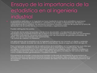  La estadística aplicada en la Ingeniería se hace mediante la rama de la estadística que busca
implementar los procesos probabilísticos y estadísticos de análisis e interpretación de datos o
características de un conjunto de elementos al entorno industrial, a efectos de ayudar en la toma de
decisiones y en el control de los procesos industriales y organizacionales.
Pueden distinguirse tres partes:
* el estudio de las series temporales y las técnicas de previsión, y la descripción de los pasos
necesarios para el establecimiento de un sistema de previsión operativo y duradero en una empresa;
* el análisis multivalente, necesario para la extracción de información de grandes cantidades de
datos, una de las necesidades más apremiantes;
* el control de calidad y la fiabilidad.
Las aplicaciones de la estadística en la ingeniería actualmente han tomado un rápido y sostenido
incremento, debido al poder de cálculo de la computación desde la segunda mitad del siglo XX.
Para comprender el desarrollo de las aplicaciones de la estadística en la ingeniería hay que citar que
los Viejos Modelos Estadísticos fueron casi siempre de la clase de los modelos lineales. Ahora,
complejos computadores junto con apropiados algoritmos numéricos, están utilizando modelos no
lineales (especialmente redes neuronales y árboles de decisión) y la creación de nuevos tipos tales
como modelos lineales generalizados y modelos multinivel.
El incremento en el poder computacional también ha llevado al crecimiento en popularidad de
métodos intensivos computacionalmente basados en re muestreo, tales como test de permutación y
de bootstrap, mientras técnicas como el muestreo de Gibbs han hecho los métodos bayesianos más
accesibles.
 