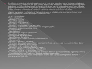  En el futuro inmediato la estadística aplicada en la ingeniería, tendrá un nuevo énfasis en estadísticas
"experimentales" y "empíricas". Un gran número de paquetes estadísticos está ahora disponible para los
ingenieros. Los Sistemas dinámicos y teoría del caos, desde hace una década empezó a ser utilizada
por la comunidad hispana de ingeniería, pues en la comunidad de ingeniería anglosajona de Estados
Unidos estaba ya establecida la conducta caótica en sistemas dinámicos no lineales.
Algunos campos de investigación en la Ingeniería usan la estadística tan extensamente que tienen
terminología especializada. Estas aplicaciones incluyen:
* Ciencias actuariales
* Física estadística
* Estadística industrial
* Estadística Espacial
* Estadística en Agronomía
* Estadística en Planificación
* Estadística en Investigación de Mercados.
* Estadística en Planeación de Obras Civiles - megaproyectos.
* Estadística en Restauración de Obras
* Geo estadística
* Bioestadística
* Estadísticas de negocios y mercadeo.
* Estadística Computacional
* Investigación de Operaciones
* Estadísticas de Consultoría
* Estadística en la comercialización o mercadotecnia
* Cienciometría
* Estadística del Medio Ambiente
* Minería de datos (aplica estadística y reconocimiento de patrones para el conocimiento de datos)
* Estadística económica (Econometría)
* Estadística en procesos de ingeniería
* Estadística en Psicometría y Ergonomía Laboral.
* Controles Estadísticos en Calidad y Productividad
* Estadística en Técnicas de Muestreo y Control.
* Análisis de procesos y quimiometría (para análisis de datos en química analítica e ingeniería química)
* Confiabilidad estadística aplicada al Diseño de Plantas Industriales.
* Procesamiento de imágenes e Interpretación Binarias para Equipos de Diagnóstico de Fallas y
Mantenimiento Predictivo.
 