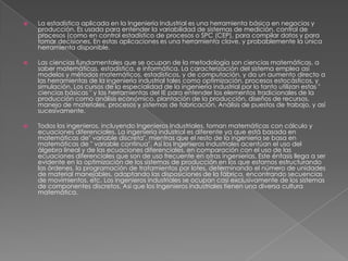  La estadística aplicada en la Ingeniería Industrial es una herramienta básica en negocios y
producción. Es usada para entender la variabilidad de sistemas de medición, control de
procesos (como en control estadístico de procesos o SPC (CEP), para compilar datos y para
tomar decisiones. En estas aplicaciones es una herramienta clave, y probablemente la única
herramienta disponible.
 Las ciencias fundamentales que se ocupan de la metodología son ciencias matemáticas, a
saber matemáticas, estadística, e informática. La caracterización del sistema emplea así
modelos y métodos matemáticos, estadísticos, y de computación, y da un aumento directo a
las herramientas de la ingeniería industrial tales como optimización, procesos estocásticos, y
simulación. Los cursos de la especialidad de la ingeniería industrial por lo tanto utilizan estas "
ciencias básicas " y las herramientas del IE para entender los elementos tradicionales de la
producción como análisis económico, plantación de la producción, diseños de recursos,
manejo de materiales, procesos y sistemas de fabricación, Análisis de puestos de trabajo, y así
sucesivamente.
 Todos los ingenieros, incluyendo Ingenieros Industriales, toman matemáticas con cálculo y
ecuaciones diferenciales. La ingeniería industrial es diferente ya que está basada en
matemáticas de" variable discreta", mientras que el resto de la ingeniería se basa en
matemáticas de " variable continua". Así los Ingenieros Industriales acentúan el uso del
álgebra lineal y de las ecuaciones diferenciales, en comparación con el uso de las
ecuaciones diferenciales que son de uso frecuente en otras ingenierías. Este énfasis llega a ser
evidente en la optimización de los sistemas de producción en los que estamos estructurando
las órdenes, la programación de tratamientos por lotes, determinando el número de unidades
de material manejables, adaptando las disposiciones de la fábrica, encontrando secuencias
de movimientos, etc. Los ingenieros industriales se ocupan casi exclusivamente de los sistemas
de componentes discretos. Así que los Ingenieros industriales tienen una diversa cultura
matemática.
 