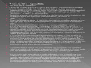  7. Frecuencias relativas como probabilidades.
 Frecuencia relativa y probabilidad
 La definición moderna de probabilidad basada en la axiomática de Kolmogorov es relativamente
reciente. Históricamente hubo otros intentos previos de definir el escurridizo concepto de
probabilidad, descartados por diferentes razones. Sin embargo conviene destacar aquí algunas ideas
que aparecen en la antigua definición basada en la frecuencia relativa, ya que permiten intuir
algunas profundas propiedades de la probabilidad.
 Recordemos antes que si en un experimento que se ha repetido n veces un determinado suceso A se
ha observado en k de estas repeticiones, la frecuencia relativa fr del suceso A es:
 fr = k/n
 El interés por la frecuencia relativa y su relación con el concepto de probabilidad aparece a lo largo
de los siglos XVIII a XX al observar el comportamiento de numerosas repeticiones de experimentos
reales.
 Todos los Ingenieros Industriales toman por lo menos un curso en probabilidad y un curso en
estadística. Los cursos de la especialidad de ingeniería industrial incluyen control de calidad, la
simulación, y procesos estocásticos. Además cursos tradicionales en planeación de producción, el
modelación del riesgo económico, y planeación de facilidades para emplear modelos estadísticos
para entender estos sistemas. Algunas de las otras disciplinas de la ingeniería toman algo de
probabilidad y estadística, pero ninguna ha integrado más estos tópicos más dentro de su estudio de
sistemas que la ingeniería industrial.
 Es por ello que es muy importante que las empresas tengan un ingeniero industrial que les de las
herramientas para llevar un control de la calidad, aumentar la productividad, ser más competitivos
en cuanto a lo que se refiere a el marketing en las empresas, manejar los procesos productivos
cuidando la salud del trabajador, la mejoría en las empresas, en fin, es muy importante la ingeniería
industrial en las empresas. Pero: ¿Cuáles son las herramientas que un ingeniero industrial necesita para
llevar a cabo todas estas actividades en la industria? Esta respuesta se encuentra en el presente
documento, en el cual, el tema principal es la estadística.

 La estadística desde mi punto de vista es muy importante ya que nos permite ver la cantidad de
mejoría, o, en su defecto, la disminución de nuestra productividad, notar si estamos haciendo bien las
cosas, si en realidad estamos aprovechando nuestros recursos y si vamos por un buen camino.

 Además, gracias a ella, podemos hacer un análisis de todo esto y hacer un pronóstico de lo que
venderemos en un futuro, si obtendremos ganancias, si la empresa necesita mejorar o si nuestros
proyectos implementados están funcionando. Mediante diagramas, datos reales, tablas estadísticas
(grafico de cajas, grafica circular, graficas de barras, pero muy especialmente el histograma),
demostramos a las altas gerencias que hace falta una mejoría o que el sistema o método que
estamos implementando nos está ayudando a aumentar nuestro servicio o producto terminado.
 