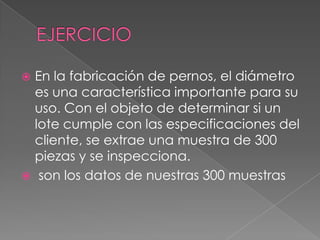  En la fabricación de pernos, el diámetro
es una característica importante para su
uso. Con el objeto de determinar si un
lote cumple con las especificaciones del
cliente, se extrae una muestra de 300
piezas y se inspecciona.
 son los datos de nuestras 300 muestras
 