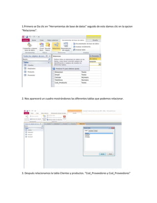 1.Primero se Da clic en “Herramientas de base de datos” seguido de esto damos clic en la opcion
“Relaciones”.
2. Nos aparecerá un cuadro mostrándonos las diferentes tablas que podemos relacionar.
3. Después relacionamos la tabla Clientes y productos. “Cod_Proveedores y Cod_Proveedores”