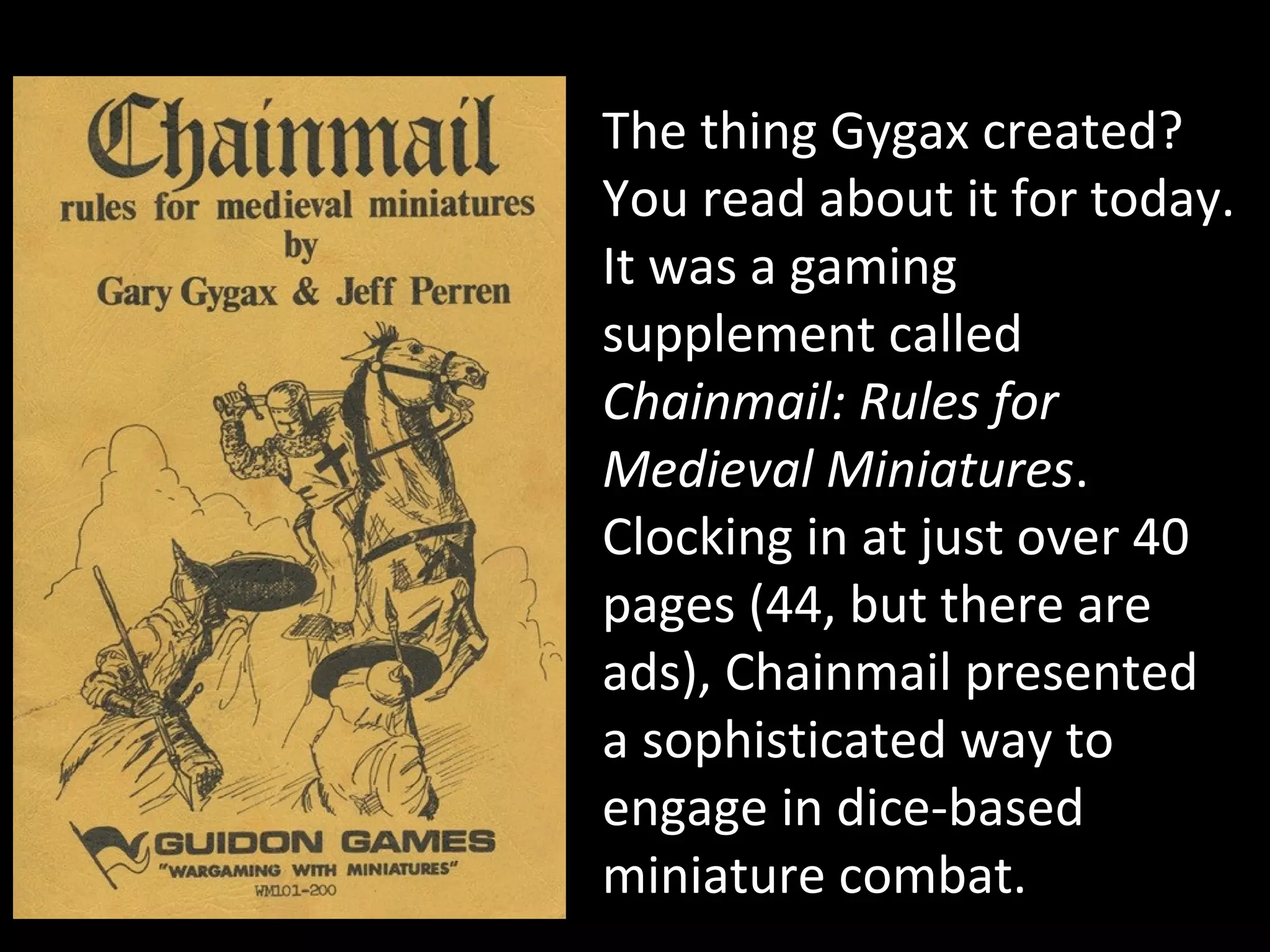 The thing Gygax created?
You read about it for today.
It was a gaming
supplement called
Chainmail: Rules for
Medieval Miniatures.
Clocking in at just over 40
pages (44, but there are
ads), Chainmail presented
a sophisticated way to
engage in dice-based
miniature combat.

 