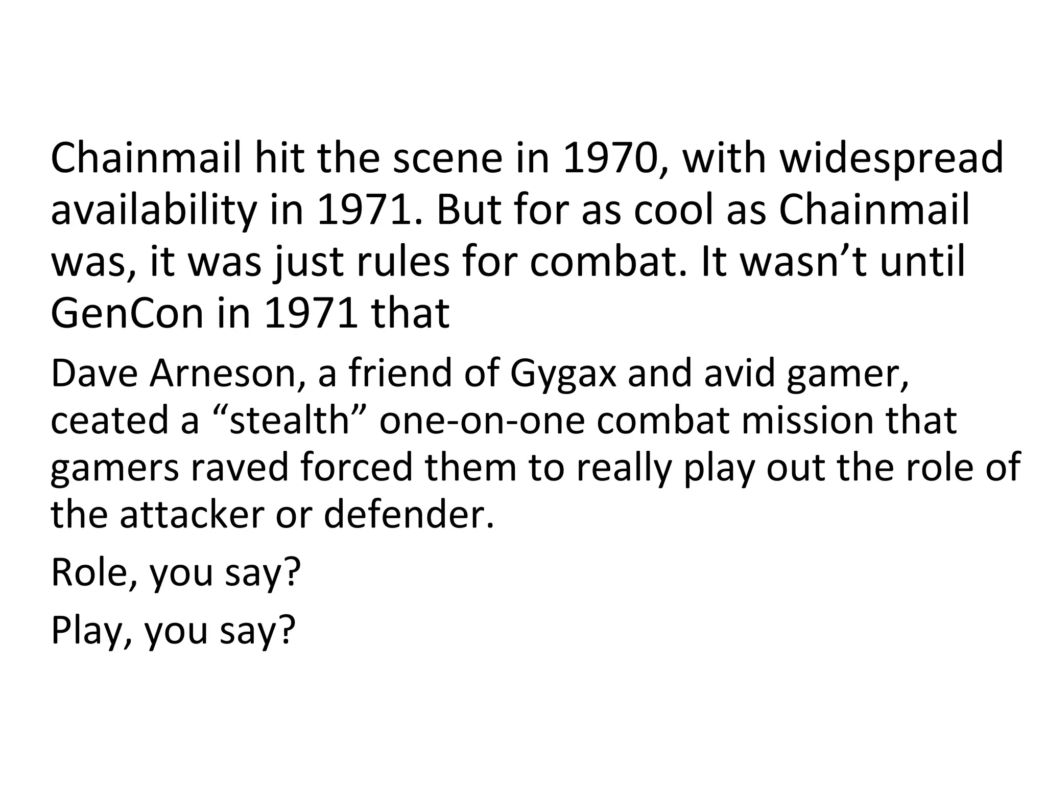 Chainmail hit the scene in 1970, with widespread
availability in 1971. But for as cool as Chainmail
was, it was just rules for combat. It wasn’t until
GenCon in 1971 that
Dave Arneson, a friend of Gygax and avid gamer,
ceated a “stealth” one-on-one combat mission that
gamers raved forced them to really play out the role of
the attacker or defender.
Role, you say?
Play, you say?

 