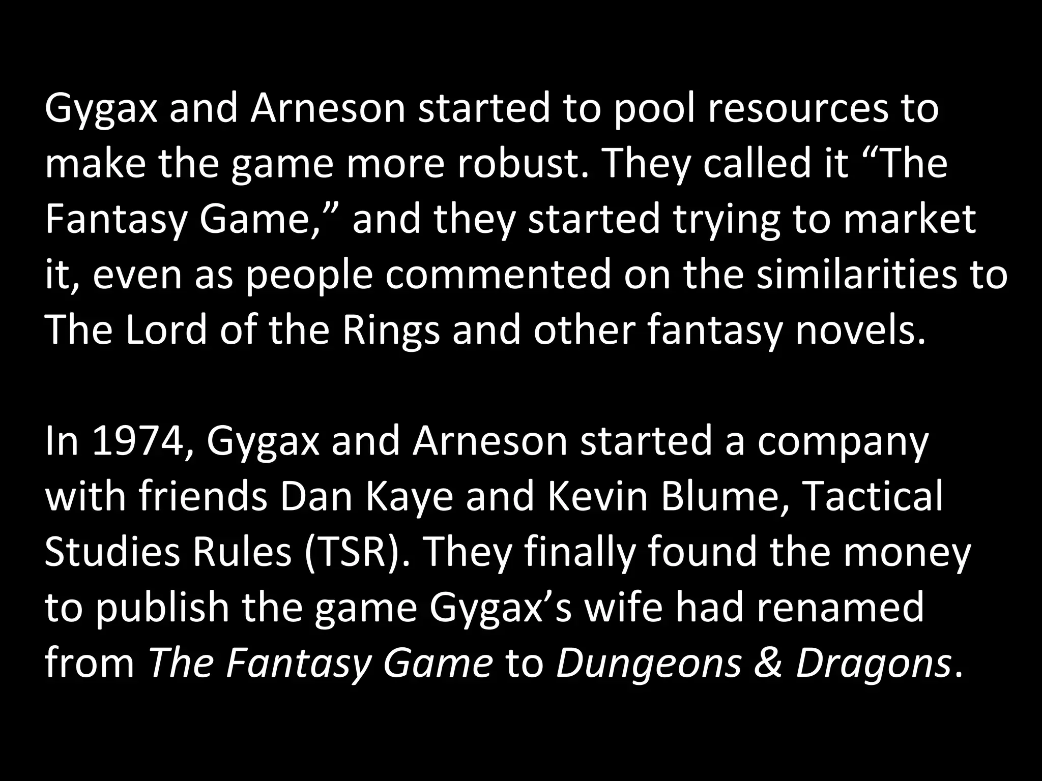 Gygax and Arneson started to pool resources to
make the game more robust. They called it “The
Fantasy Game,” and they started trying to market
it, even as people commented on the similarities to
The Lord of the Rings and other fantasy novels.
In 1974, Gygax and Arneson started a company
with friends Dan Kaye and Kevin Blume, Tactical
Studies Rules (TSR). They finally found the money
to publish the game Gygax’s wife had renamed
from The Fantasy Game to Dungeons & Dragons.

 