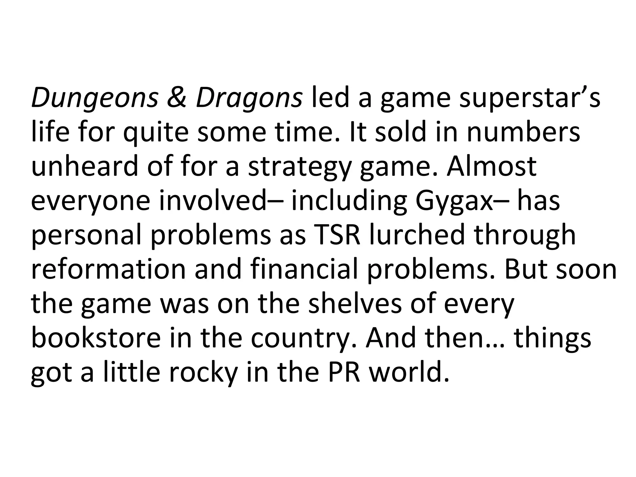 Dungeons & Dragons led a game superstar’s
life for quite some time. It sold in numbers
unheard of for a strategy game. Almost
everyone involved– including Gygax– has
personal problems as TSR lurched through
reformation and financial problems. But soon
the game was on the shelves of every
bookstore in the country. And then… things
got a little rocky in the PR world.

 