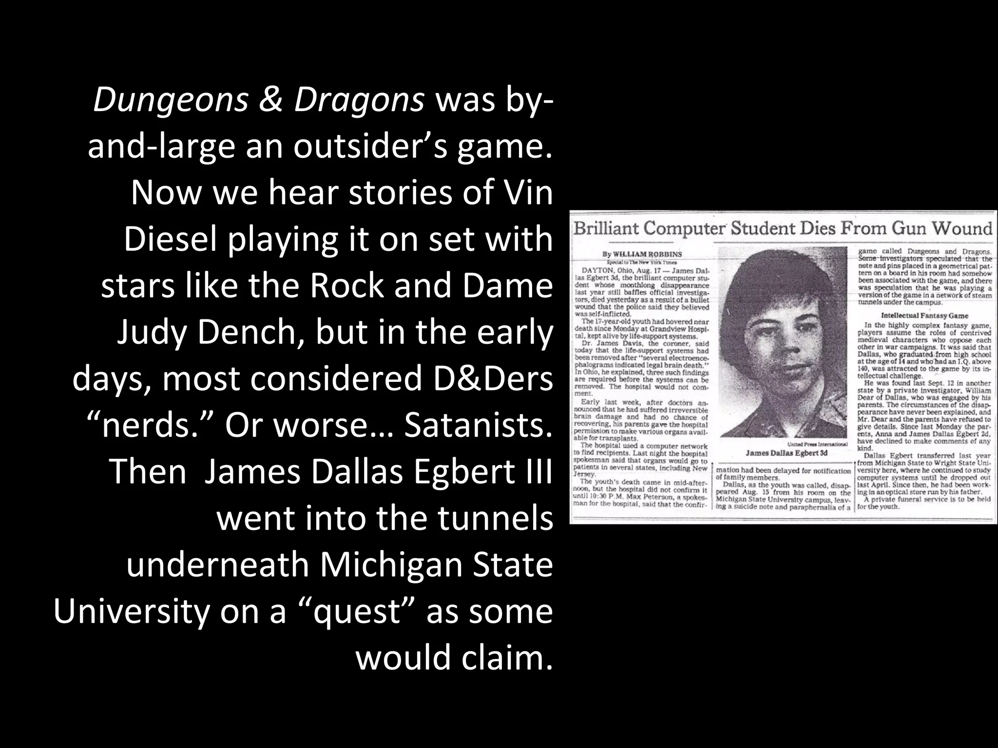 Dungeons & Dragons was byand-large an outsider’s game.
Now we hear stories of Vin
Diesel playing it on set with
stars like the Rock and Dame
Judy Dench, but in the early
days, most considered D&Ders
“nerds.” Or worse… Satanists.
Then James Dallas Egbert III
went into the tunnels
underneath Michigan State
University on a “quest” as some
would claim.

 