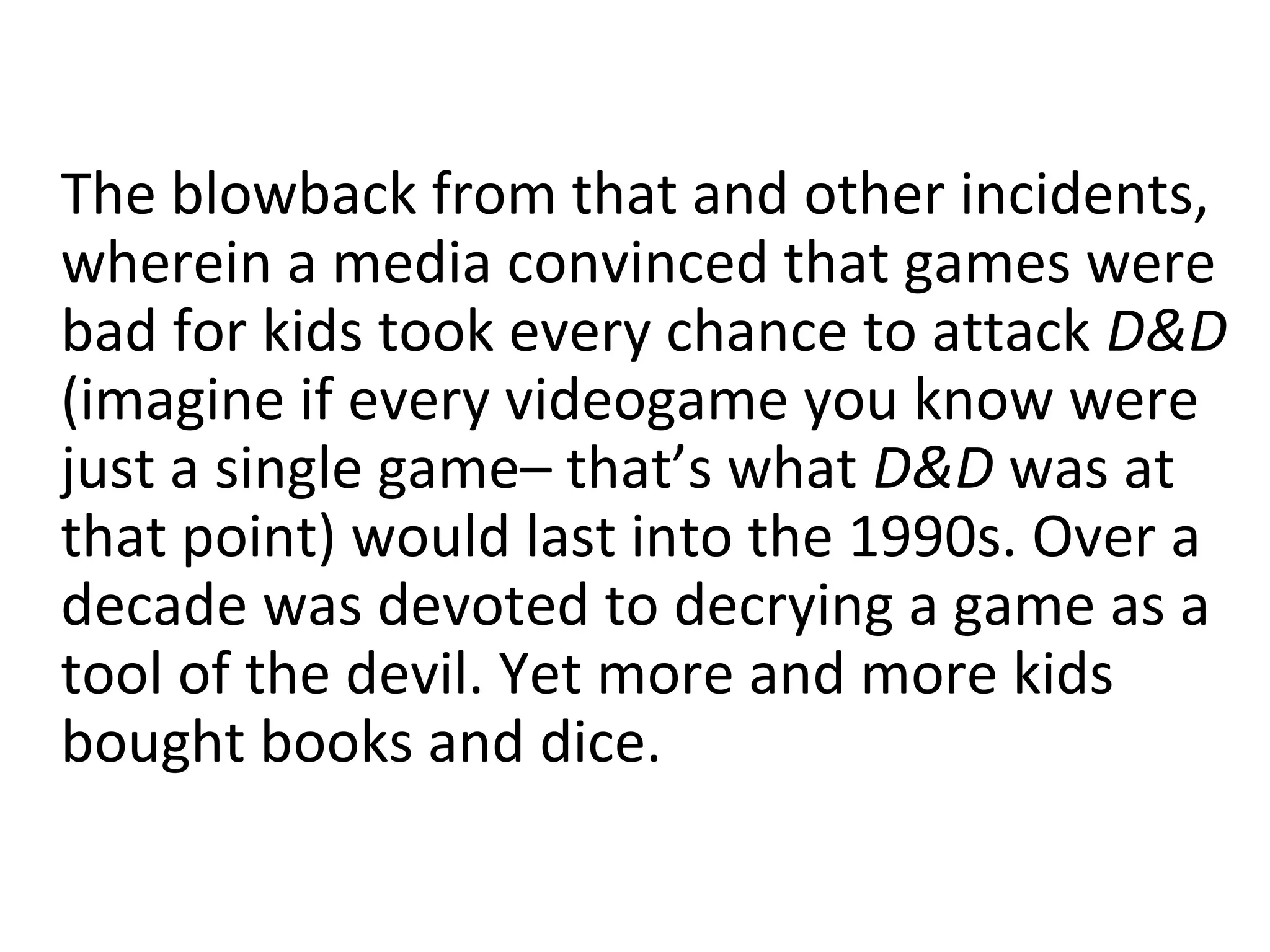 The blowback from that and other incidents,
wherein a media convinced that games were
bad for kids took every chance to attack D&D
(imagine if every videogame you know were
just a single game– that’s what D&D was at
that point) would last into the 1990s. Over a
decade was devoted to decrying a game as a
tool of the devil. Yet more and more kids
bought books and dice.

 