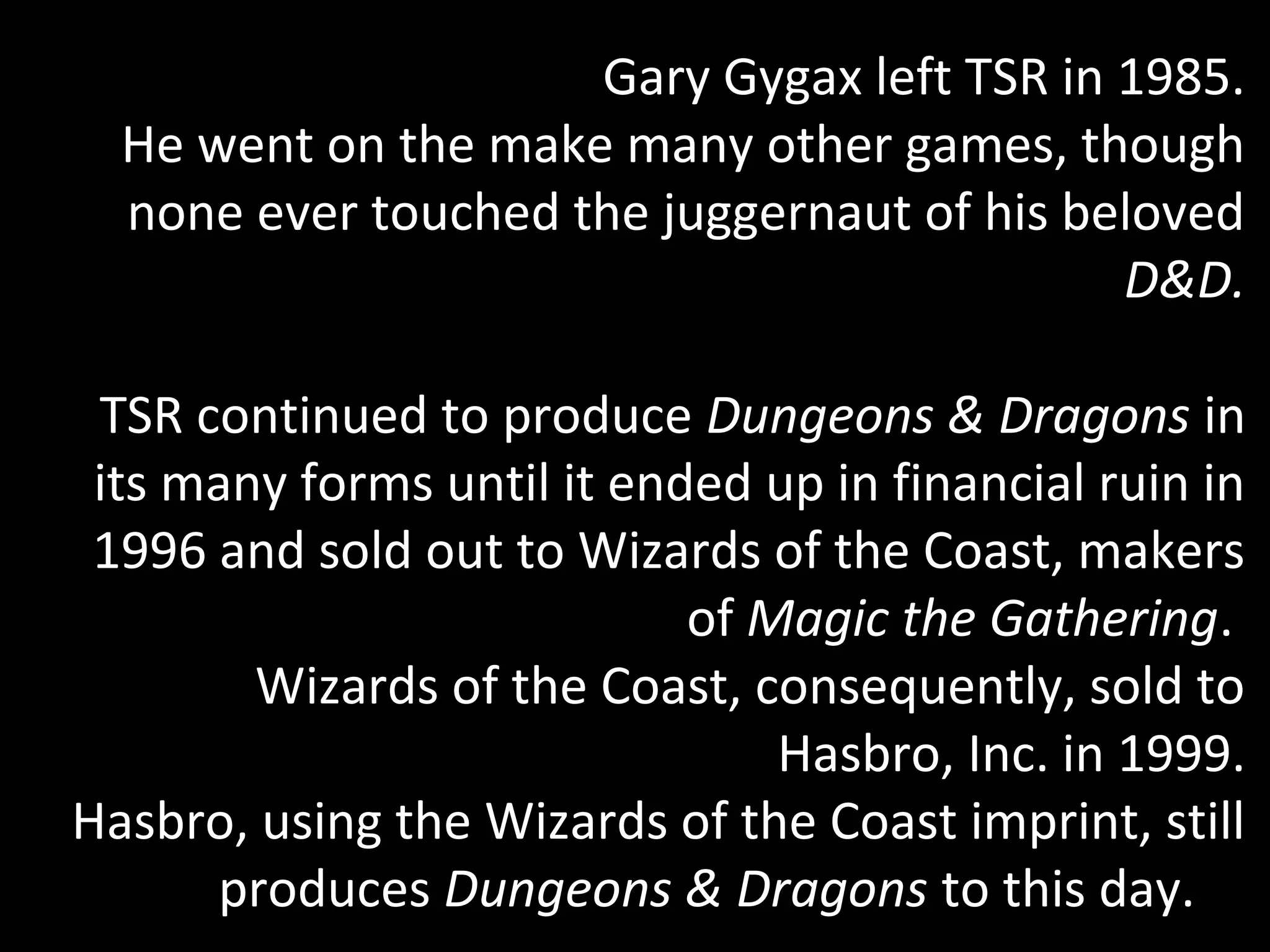 Gary Gygax left TSR in 1985.
He went on the make many other games, though
none ever touched the juggernaut of his beloved
D&D.
TSR continued to produce Dungeons & Dragons in
its many forms until it ended up in financial ruin in
1996 and sold out to Wizards of the Coast, makers
of Magic the Gathering.
Wizards of the Coast, consequently, sold to
Hasbro, Inc. in 1999.
Hasbro, using the Wizards of the Coast imprint, still
produces Dungeons & Dragons to this day.

 