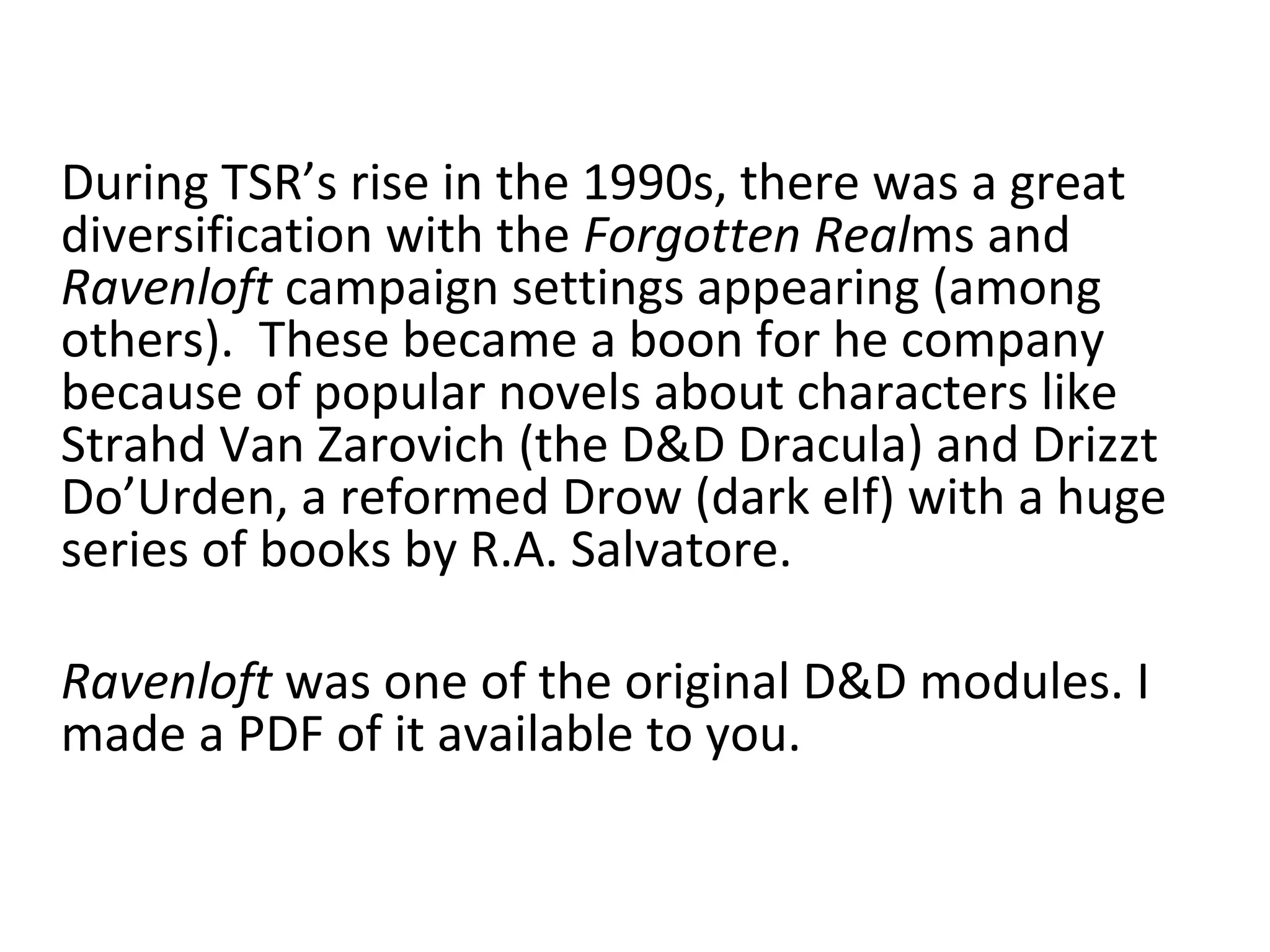 During TSR’s rise in the 1990s, there was a great
diversification with the Forgotten Realms and
Ravenloft campaign settings appearing (among
others). These became a boon for he company
because of popular novels about characters like
Strahd Van Zarovich (the D&D Dracula) and Drizzt
Do’Urden, a reformed Drow (dark elf) with a huge
series of books by R.A. Salvatore.
Ravenloft was one of the original D&D modules. I
made a PDF of it available to you.

 