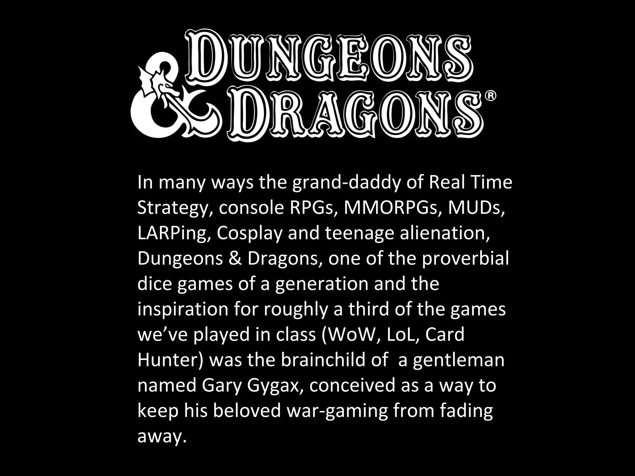 In many ways the grand-daddy of Real Time
Strategy, console RPGs, MMORPGs, MUDs,
LARPing, Cosplay and teenage alienation,
Dungeons & Dragons, one of the proverbial
dice games of a generation and the
inspiration for roughly a third of the games
we’ve played in class (WoW, LoL, Card
Hunter) was the brainchild of a gentleman
named Gary Gygax, conceived as a way to
keep his beloved war-gaming from fading
away.

 